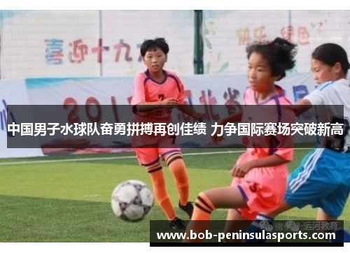 中国男子水球队奋勇拼搏再创佳绩 力争国际赛场突破新高